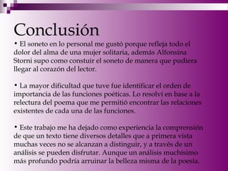 Conclusión
• El soneto en lo personal me gustó porque refleja todo el
dolor del alma de una mujer solitaria, además Alfonsina
Storni supo como constuir el soneto de manera que pudiera
llegar al corazón del lector.
• La mayor dificultad que tuve fue identificar el orden de
importancia de las funciones poéticas. Lo resolví en base a la
relectura del poema que me permitió encontrar las relaciones
existentes de cada una de las funciones.
• Este trabajo me ha dejado como experiencia la comprensión
de que un texto tiene diversos detalles que a primera vista
muchas veces no se alcanzan a distinguir, y a través de un
análisis se pueden disfrutar. Aunque un análisis muchísimo
más profundo podría arruinar la belleza misma de la poesía.
 