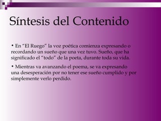 Síntesis del Contenido
• En “El Ruego” la voz poética comienza expresando o
recordando un sueño que una vez tuvo. Sueño, que ha
significado el “todo” de la poeta, durante toda su vida.
• Mientras va avanzando el poema, se va expresando
una desesperación por no tener ese sueño cumplido y por
simplemente verlo perdido.
 