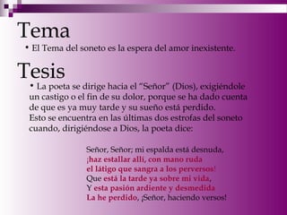 Tema
Tesis
• El Tema del soneto es la espera del amor inexistente.
• La poeta se dirige hacia el “Señor” (Dios), exigiéndole
un castigo o el fin de su dolor, porque se ha dado cuenta
de que es ya muy tarde y su sueño está perdido.
Esto se encuentra en las últimas dos estrofas del soneto
cuando, dirigiéndose a Dios, la poeta dice:
Señor, Señor; mi espalda está desnuda,
¡haz estallar allí, con mano ruda
el látigo que sangra a los perversos!
Que está la tarde ya sobre mi vida,
Y esta pasión ardiente y desmedida
La he perdido, ¡Señor, haciendo versos!
 