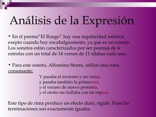 Análisis de la Expresión
• En el poema“El Ruego” hay una regularidad métrica,
exepto cuando hay encabalgamiento, ya que es un soneto.
Los sonetos están caracterizados por ser poemas de 4
estrofas con un total de 14 versos de 11 sílabas cada uno.
• Para este soneto, Alfonsina Storni, utilizó una rima
consonante:
Y pasaba el invierno y no venía,
y pasaba también la primavera,
y el verano de nuevo persistía,
y el otoño me hallaba con mi espera.
Este tipo de rima produce un efecto duro, rígido. Pues las
terminaciones son exactamente iguales.
 