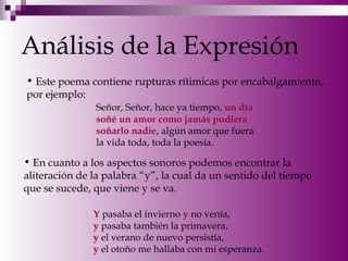 Análisis de la Expresión
• Este poema contiene rupturas rítimicas por encabalgamiento,
por ejemplo:
Señor, Señor, hace ya tiempo, un día
soñé un amor como jamás pudiera
soñarlo nadie, algún amor que fuera
la vida toda, toda la poesía.
• En cuanto a los aspectos sonoros podemos encontrar la
aliteración de la palabra “y”, la cual da un sentido del tiempo
que se sucede, que viene y se va.
Y pasaba el invierno y no venía,
y pasaba también la primavera,
y el verano de nuevo persistía,
y el otoño me hallaba con mi esperanza.
 