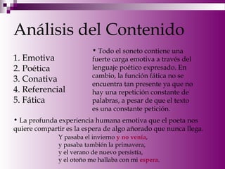 Análisis del Contenido
1. Emotiva
2. Poética
3. Conativa
4. Referencial
5. Fática
• Todo el soneto contiene una
fuerte carga emotiva a través del
lenguaje poético expresado. En
cambio, la función fática no se
encuentra tan presente ya que no
hay una repetición constante de
palabras, a pesar de que el texto
es una constante petición.
• La profunda experiencia humana emotiva que el poeta nos
quiere compartir es la espera de algo añorado que nunca llega.
Y pasaba el invierno y no venía,
y pasaba también la primavera,
y el verano de nuevo persistía,
y el otoño me hallaba con mi espera.
 