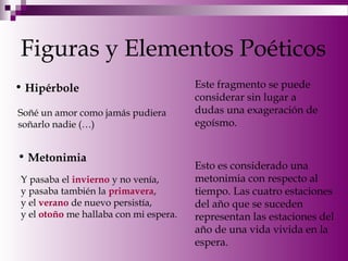 Figuras y Elementos Poéticos
• Hipérbole
Soñé un amor como jamás pudiera
soñarlo nadie (…)
Este fragmento se puede
considerar sin lugar a
dudas una exageración de
egoísmo.
• Metonimia
Y pasaba el invierno y no venía,
y pasaba también la primavera,
y el verano de nuevo persistía,
y el otoño me hallaba con mi espera.
Esto es considerado una
metonimia con respecto al
tiempo. Las cuatro estaciones
del año que se suceden
representan las estaciones del
año de una vida vivida en la
espera.
 