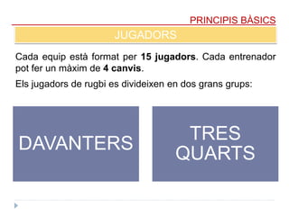 PRINCIPIS BÀSICS
JUGADORS
Cada equip està format per 15 jugadors. Cada entrenador
pot fer un màxim de 4 canvis.
DAVANTERS
TRES
QUARTS
Els jugadors de rugbi es divideixen en dos grans grups:
 