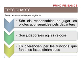PRINCIPIS BÀSICS
TRES QUARTS
Tenen les característiques següents:
• Són els responsables de jugar les
pilotes aconseguides pels davanters
• Són jugadors/es àgils i veloços
• Es diferencien per les funcions que
fan a les fases dinàmiques
 