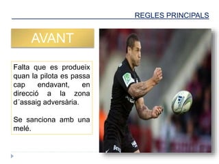 REGLES PRINCIPALS
AVANT
Falta que es produeix
quan la pilota es passa
cap endavant, en
direcció a la zona
d´assaig adversària.
Se sanciona amb una
melé.
 