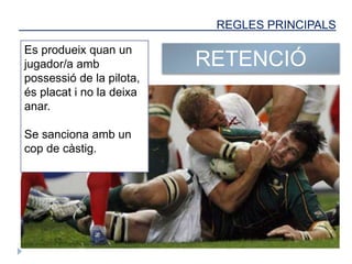 REGLES PRINCIPALS
RETENCIÓ
Es produeix quan un
jugador/a amb
possessió de la pilota,
és placat i no la deixa
anar.
Se sanciona amb un
cop de càstig.
 