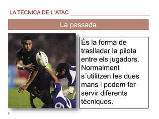 LA TÈCNICA DE L´ATAC ___________________________
_____________________________
La passada
És la forma de
traslladar la pilota
entre els jugadors.
Normalment
s´utilitzen les dues
mans i podem fer
servir diferents
tècniques.
 
