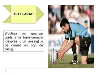 XUT PLANTAT
S´utilitza per guanyar
punts a la transformació
(després d´un assaig) o
bé durant un cop de
càstig.
 