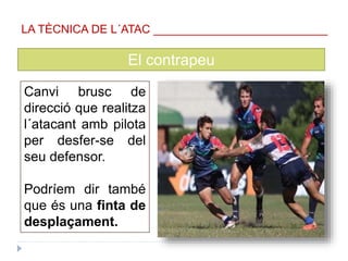 El contrapeu
Canvi brusc de
direcció que realitza
l´atacant amb pilota
per desfer-se del
seu defensor.
Podríem dir també
que és una finta de
desplaçament.
LA TÈCNICA DE L´ATAC ___________________________
 