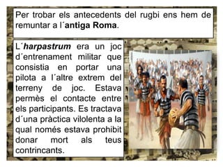 Per trobar els antecedents del rugbi ens hem de
remuntar a l´antiga Roma.
L´harpastrum era un joc
d´entrenament militar que
consistia en portar una
pilota a l´altre extrem del
terreny de joc. Estava
permès el contacte entre
els participants. Es tractava
d´una pràctica vilolenta a la
qual només estava prohibit
donar mort als teus
contrincants.
 