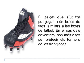 El calçat que s´utilitza
per jugar són botes de
tacs similars a les botes
de futbol. En el cas dels
davanters, són més altes
per protegir els tormells
de les trepitjades.
 