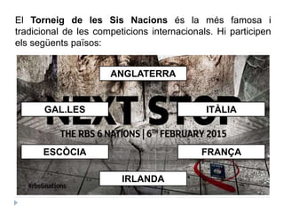 El Torneig de les Sis Nacions és la més famosa i
tradicional de les competicions internacionals. Hi participen
els següents països:
ANGLATERRA
ITÀLIA
FRANÇA
IRLANDA
ESCÒCIA
GAL.LES
 