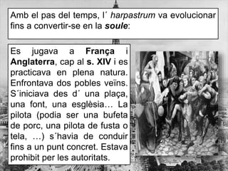 Amb el pas del temps, l´ harpastrum va evolucionar
fins a convertir-se en la soule:
Es jugava a França i
Anglaterra, cap al s. XIV i es
practicava en plena natura.
Enfrontava dos pobles veïns.
S´iniciava des d´ una plaça,
una font, una esglèsia… La
pilota (podia ser una bufeta
de porc, una pilota de fusta o
tela, …) s´havia de conduir
fins a un punt concret. Estava
prohibit per les autoritats.
 