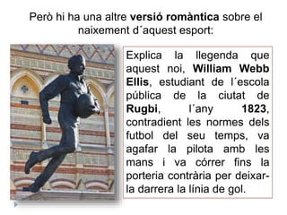 Però hi ha una altre versió romàntica sobre el
naixement d´aquest esport:
Explica la llegenda que
aquest noi, William Webb
Ellis, estudiant de l´escola
pública de la ciutat de
Rugbi, l´any 1823,
contradient les normes dels
futbol del seu temps, va
agafar la pilota amb les
mans i va córrer fins la
porteria contrària per deixar-
la darrera la línia de gol.
 