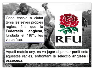 Cada escola o ciutat
tenia les seves pròpies
regles, fins que la
Federació anglesa,
fundada el 1871, les
va unificar.
Aquell mateix any, es va jugar el primer partit sota
aquestes regles, enfrontant la selecció anglesa i
escocesa.
 