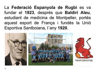 La Federació Espanyola de Rugbi es va
fundar el 1923, després que Baldiri Aleu,
estudiant de medicina de Montpeller, porté...