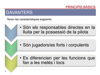 PRINCIPIS BÀSICS
DAVANTERS
Tenen les característiques següents:
• Són els responsables directes en la
lluita per la possessió de la pilota
• Són jugadors/es forts i corpulents
• Es diferencien per les funcions que
fan a les melés i tocs
 