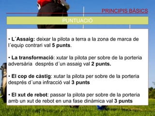 PRINCIPIS BÀSICS
PUNTUACIÓ
• L´Assaig: deixar la pilota a terra a la zona de marca de
l´equip contrari val 5 punts.
• La transformació: xutar la pilota per sobre de la porteria
adversària després d´un assaig val 2 punts.
• El cop de càstig: xutar la pilota per sobre de la porteria
després d´una infracció val 3 punts
• El xut de rebot: passar la pilota per sobre de la porteria
amb un xut de rebot en una fase dinàmica val 3 punts
 