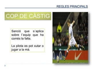 REGLES PRINCIPALS
COP DE CÀSTIG
Sanció que s´aplica
sobre l´equip que ha
comès la falta.
La pilota es pot xutar o
jugar a la mà.
 
