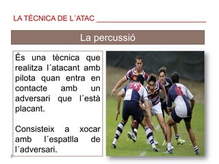 La percussió
És una tècnica que
realitza l´atacant amb
pilota quan entra en
contacte amb un
adversari que l´està
placant.
Consisteix a xocar
amb l´espatlla de
l´adversari.
LA TÈCNICA DE L´ATAC ___________________________
 