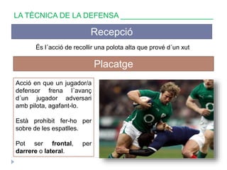 LA TÈCNICA DE LA DEFENSA ______________________
Recepció
És l´acció de recollir una polota alta que prové d´un xut
Placatge
Acció en que un jugador/a
defensor frena l´avanç
d´un jugador adversari
amb pilota, agafant-lo.
Està prohibit fer-ho per
sobre de les espatlles.
Pot ser frontal, per
darrere o lateral.
 