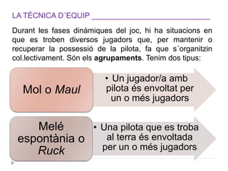 LA TÈCNICA D´EQUIP ____________________________
Durant les fases dinàmiques del joc, hi ha situacions en
que es troben diversos jugadors que, per mantenir o
recuperar la possessió de la pilota, fa que s´organitzin
col.lectivament. Són els agrupaments. Tenim dos tipus:
• Un jugador/a amb
pilota és envoltat per
un o més jugadors
Mol o Maul
• Una pilota que es troba
al terra és envoltada
per un o més jugadors
Melé
espontània o
Ruck
 