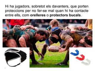 Hi ha jugadors, sobretot els davanters, que porten
proteccions per no fer-se mal quan hi ha contacte
entre ells, com orelleres o protectors bucals.
 
