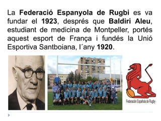 La Federació Espanyola de Rugbi es va
fundar el 1923, després que Baldiri Aleu,
estudiant de medicina de Montpeller, portés
aquest esport de França i fundés la Unió
Esportiva Santboiana, l´any 1920.
 
