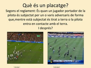 Què és un placatge? Segons el reglament: És quan un jugador portador de la pilota és subjectat per un o varis adversaris de forma que,mentre està subjectat és tirat a terra o la pilota entra en contacte amb el terra. I després? 7-placatge-1 8-placatge-2 