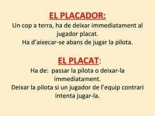 EL PLACADOR: Un cop a terra, ha de deixar immediatament al jugador placat. Ha d’aixecar-se abans de jugar la pilota.   EL PLACAT : Ha de:  passar la pilota o deixar-la immediatament. Deixar la pilota si un jugador de l’equip contrari intenta jugar-la. 