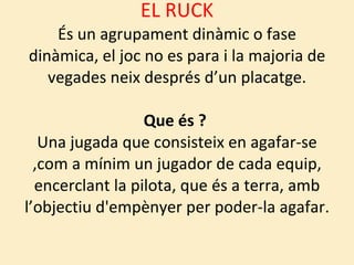 EL RUCK És un agrupament dinàmic o fase dinàmica, el joc no es para i la majoria de vegades neix després d’un placatge. Que és ?  Una jugada que consisteix en agafar-se ,com a mínim un jugador de cada equip, encerclant la pilota, que és a terra, amb l’objectiu d'empènyer per poder-la agafar. 