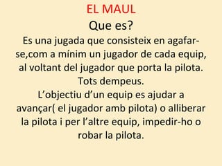 EL MAUL Que es? Es una jugada que consisteix en agafar-se,com a mínim un jugador de cada equip, al voltant del jugador que porta la pilota. Tots dempeus. L’objectiu d’un equip es ajudar a avançar( el jugador amb pilota) o alliberar la pilota i per l’altre equip, impedir-ho o robar la pilota. 