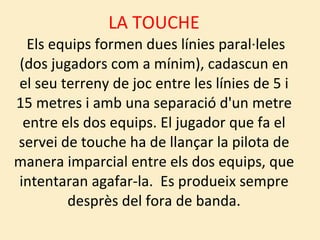 LA TOUCHE  Els equips formen dues línies paral·leles (dos jugadors com a mínim), cadascun en el seu terreny de joc entre les línies de 5 i 15 metres i amb una separació d'un metre entre els dos equips. El jugador que fa el servei de touche ha de llançar la pilota de manera imparcial entre els dos equips, que intentaran agafar-la.  Es produeix sempre desprès del fora de banda. 