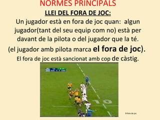 NORMES PRINCIPALS LLEI DEL FORA DE JOC: Un jugador està en fora de joc quan:  algun jugador(tant del seu equip com no) està per davant de la pilota o del jugador que la té. (el jugador amb pilota marca  el fora de joc ).  El fora de joc està sancionat amb cop  de càstig. 6-fora de joc 