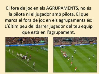 El fora de joc en els AGRUPAMENTS, no és la pilota ni el jugador amb pilota. El que marca el fora de joc en els agrupaments és: L’últim peu del darrer jugador del teu equip que està en l’agrupament. 
