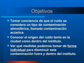 Objetivos Tomar conciencia de que el ruido se considera un tipo de contaminación atmosférica, llamada contaminación acústica. Conocer el origen del ruido tanto en la ciudad como dentro del instituto. Ver qué medidas podemos tomar de  forma individual  para disminuir esta contaminación fuera y dentro del instituto. 