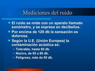 Mediciones del ruido El ruido se mide con un aparato llamado sonómetro, y se expresa en decibelios. Por encima de 120 db la sensación es dolorosa. Según la U.E. (Unión Europea) la contaminación acústica es: Tolerable, hasta 65 db. Nociva, de 65 a 80 db. Peligrosa, más de 85 db. 