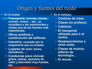 Origen y fuentes del ruido En la ciudad: Transporte:  aviones, trenes, coches, motos… etc., se considera a los automóviles y motos una de las fuentes más importantes. Obras públicas y construcción de edificios. Industria:  causado por la maquinaria que se emplea. Lugares de ocio:  bares, discotecas, … Conductas poco cívicas:  gritos, peleas, aparatos de radio y televisión muy fuertes, etc. En el instituto: Cambios de clase. Clases sin profesor. Cafetería. El transporte utilizado para ir al centro. Desplazamientos a otras aulas. Clases de música, talleres de tecnología… El recreo. 