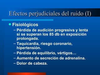 Efectos perjudiciales del ruido (I) Fisiológicos Pérdida de audición progresiva y lenta si se superan los 85 db en exposición prolongada. Taquicardia, riesgo coronario, hipertensión. Pérdida de equilibrio, vértigos… Aumento de secreción de adrenalina. Dolor de cabeza. 