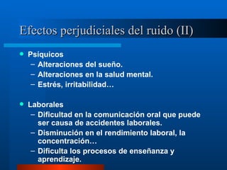 Efectos perjudiciales del ruido (II) Psíquicos Alteraciones del sueño. Alteraciones en la salud mental. Estrés, irritabilidad… Laborales Dificultad en la comunicación oral que puede ser causa de accidentes laborales. Disminución en el rendimiento laboral, la concentración… Dificulta los procesos de enseñanza y aprendizaje. 
