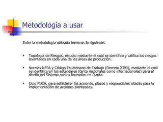 Metodología a usar Entre la metodología utilizada tenemos lo siguiente: Topología de Riesgos, estudio mediante el cual se identifica y califica los riesgos levantados en cada una de las áreas de producción. Normas NFPA y Código Ecuatoriano de Trabajo (Decreto 2393), mediante el cual se identificaron los estándares (tanto nacionales como internacionales) para el diseño del Sistema contra Incendios en Planta. Ciclo PDCA, para establecer las acciones, plazos y responsables citadas para la implementación de acciones planteadas. 
