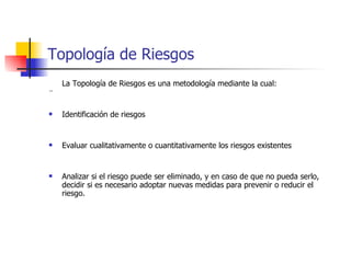 Topología de Riesgos La Topología de Riesgos es una metodología mediante la cual: ¨ Identificación de riesgos Evaluar cualitativamente o cuantitativamente los riesgos existentes Analizar si el riesgo puede ser eliminado, y en caso de que no pueda serlo, decidir si es necesario adoptar nuevas medidas para prevenir o reducir el riesgo. 