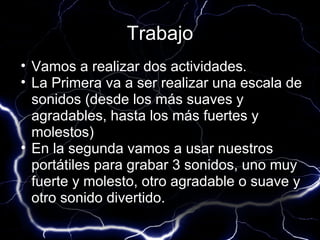 Trabajo
• Vamos a realizar dos actividades.
• La Primera va a ser realizar una escala de
  sonidos (desde los más suaves y
  agradables, hasta los más fuertes y
  molestos)
• En la segunda vamos a usar nuestros
  portátiles para grabar 3 sonidos, uno muy
  fuerte y molesto, otro agradable o suave y
  otro sonido divertido.
 