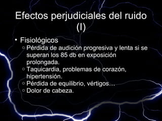 Efectos perjudiciales del ruido
              (I)
• Fisiológicos
  o Pérdida de audición progresiva y lenta si se
    superan los 85 db en exposición
    prolongada.
  o Taquicardia, problemas de corazón,
    hipertensión.
  o Pérdida de equilibrio, vértigos…
  o Dolor de cabeza.
 