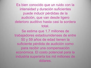 Es bien conocido que un ruido con la
    intensidad y duración suficientes
       puede inducir pérdidas de la
     audición, que van desde ligero
deterioro auditivo hasta casi la sordera
                   total.
      Se estima que 1.7 millones de
trabajadores estadounidenses de entre
     50 y 59 años de edad tienen la
  suficiente pérdida de audición como
     para recibir una compensación
 económica. El costo potencial para la
 industria superaría los mil millones de
                 dólares.
 