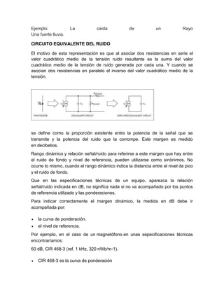 Ejemplo: La caída de un Rayo
Una fuerte lluvia.
CIRCUITO EQUIVALENTE DEL RUIDO
El motivo de esta representación es que al asociar dos resistencias en serie el
valor cuadrático medio de la tensión ruido resultante es la suma del valor
cuadrático medio de la tensión de ruido generada por cada una. Y cuando se
asocian dos resistencias en paralelo el inverso del valor cuadrático medio de la
tensión.
se define como la proporción existente entre la potencia de la señal que se
transmite y la potencia del ruido que la corrompe. Este margen es medido
en decibelios.
Rango dinámico y relación señal/ruido para referirse a este margen que hay entre
el ruido de fondo y nivel de referencia, pueden utilizarse como sinónimos. No
ocurre lo mismo, cuando el rango dinámico indica la distancia entre el nivel de pico
y el ruido de fondo.
Que en las especificaciones técnicas de un equipo, aparezca la relación
señal/ruido indicada en dB, no significa nada si no va acompañado por los puntos
de referencia utilizado y las ponderaciones.
Para indicar correctamente el margen dinámico, la medida en dB debe ir
acompañada por:
 la curva de ponderación.
 el nivel de referencia.
Por ejemplo, en el caso de un magnetófono en unas especificaciones técnicas
encontraríamos:
60 dB, CIR 468-3 (ref. 1 kHz, 320 nWb/m-1).
 CIR 468-3 es la curva de ponderación
 