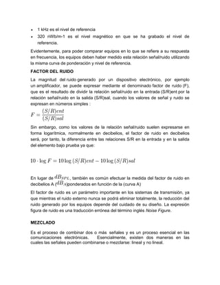  1 kHz es el nivel de referencia
 320 nWb/m-1 es el nivel magnético en que se ha grabado el nivel de
referencia.
Evidentemente, para poder comparar equipos en lo que se refiere a su respuesta
en frecuencia, los equipos deben haber medido esta relación señal/ruido utilizando
la misma curva de ponderación y nivel de referencia.
FACTOR DEL RUIDO
La magnitud del ruido generado por un dispositivo electrónico, por ejemplo
un amplificador, se puede expresar mediante el denominado factor de ruido (F),
que es el resultado de dividir la relación señal/ruido en la entrada (S/R)ent por la
relación señal/ruido en la salida (S/R)sal, cuando los valores de señal y ruido se
expresan en números simples :
Sin embargo, como los valores de la relación señal/ruido suelen expresarse en
forma logarítmica, normalmente en decibelios, el factor de ruido en decibelios
será, por tanto, la diferencia entre las relaciones S/R en la entrada y en la salida
del elemento bajo prueba ya que:
En lugar de , también es común efectuar la medida del factor de ruido en
decibelios A ( )ponderados en función de la (curva A)
El factor de ruido es un parámetro importante en los sistemas de transmisión, ya
que mientras el ruido externo nunca se podrá eliminar totalmente, la reducción del
ruido generado por los equipos depende del cuidado de su diseño. La expresión
figura de ruido es una traducción errónea del término inglés Noise Figure.
MEZCLADO
Es el proceso de combinar dos o más señales y es un proceso esencial en las
comunicaciones electrónicas. Esencialmente, existen dos maneras en las
cuales las señales pueden combinarse o mezclarse: lineal y no lineal.
 