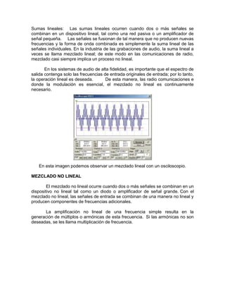 Sumas lineales: Las sumas lineales ocurren cuando dos o más señales se
combinan en un dispositivo lineal, tal como una red pasiva o un amplificador de
señal pequeña. Las señales se fusionan de tal manera que no producen nuevas
frecuencias y la forma de onda combinada es simplemente la suma lineal de las
señales individuales. En la industria de las grabaciones de audio, la suma lineal a
veces se llama mezclado lineal; de este modo en las comunicaciones de radio,
mezclado casi siempre implica un proceso no lineal.
En los sistemas de audio de alta fidelidad, es importante que el espectro de
salida contenga solo las frecuencias de entrada originales de entrada; por lo tanto,
la operación lineal es deseada. De esta manera, las radio comunicaciones e
donde la modulación es esencial, el mezclado no lineal es continuamente
necesario.
En esta imagen podemos observar un mezclado lineal con un osciloscopio.
MEZCLADO NO LINEAL
El mezclado no lineal ocurre cuando dos o más señales se combinan en un
dispositivo no lineal tal como un diodo o amplificador de señal grande. Con el
mezclado no lineal, las señales de entrada se combinan de una manera no lineal y
producen componentes de frecuencias adicionales.
La amplificación no lineal de una frecuencia simple resulta en la
generación de múltiplos o armónicas de esta frecuencia. Si las armónicas no son
deseadas, se les llama multiplicación de frecuencia.
 