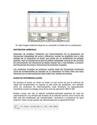 En esta imagen podemos observar un mezclado no lineal con un osciloscopio
DISTORCION ARMONICA
Distorsión de amplitud. Distorsión por intermodulación Es la generación de
frecuencias indeseables de suma y diferencia, cuando se amplifican dos o más
señales de un dispositivo no lineal, que puede ser un amplificador de señales
grandes. Aquí la importancia la tiene la palabra indeseable, porque en los circuitos
de comunicación con frecuencia se desea mezclar dos o más señales, y producir
las frecuencias de sumas y frecuencias de productos cruzados.
Los productos cruzados se producen cuando tanto las frecuencias armónicas
como las fundamentales se mezclan en un dispositivo no lineal. Para que haya
distorsión por el intermodulación debe haber dos, señales de entrada.
RUIDO DE INTERMODULACIÓN
Se produce al operar en modo no lineal. Lo que ocurre es que la potencia de
salida del transpondedor se reparte no sólo entre las portadoras, sino también
entre los productos de intermodulación. Este fenómeno es especialmente
importante cuando se trabaja cerca de la zona de saturación (IBO=0 dB)
Existen curvas que dan la relación portadora-densidad espectral de ruido de
intermodulación a la entrada del receptor de la estación terrena como función del
IBO total del amplificador del transpondedor, asumiendo n portadoras de igual
potencia. Estas curvas pueden ser aproximadas por la siguiente fórmula:
 
